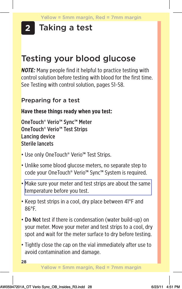 282Taking a testTesting your blood glucoseNOTE: Many people find it helpful to practice testing with control solution before testing with blood for the first time. See Testing with control solution, pages 51-58.Preparing for a testHave these things ready when you test:OneTouch® Verio™ Sync™ MeterOneTouch® Verio™ Test StripsLancing deviceSterile lancetsđƫ/!ƫ+*(5ƫ*!+1$Ĳƫ!.%+Ĵƫ!/0ƫ0.%,/ċđƫƫ*(%&apos;!ƫ/+)!ƫ(++ ƫ#(1+/!ƫ)!0!./Čƫ*+ƫ/!,.0!ƫ/0!,ƫ0+ƫcode your OneTouch® Verio™ Sync™ System is required.đƫƫ&apos;!ƫ/1.!ƫ5+1.ƫ)!0!.ƫ* ƫ0!/0ƫ/0.%,/ƫ.!ƫ+10ƫ0$!ƫ/)!ƫtemperature before you test.đƫƫ!!,ƫ0!/0ƫ/0.%,/ƫ%*ƫƫ++(Čƫ .5ƫ,(!ƫ!03!!*ƫąāŋƫ* ƫĉćŋċđƫ Do  Not test if there is condensation (water build-up) on your meter. Move your meter and test strips to a cool, dry spot and wait for the meter surface to dry before testing.đƫƫ%#$0(5ƫ(+/!ƫ0$!ƫ,ƫ+*ƫ0$!ƫ2%(ƫ%))! %0!(5ƫ&quot;0!.ƫ1/!ƫ0+ƫavoid contamination and damage.NYellow = 5mm margin, Red = 7mm marginYellow = 5mm margin, Red = 7mm marginAW05947201A_OT Verio Sync_OB_Insides_R3.indd   28 6/23/11   4:51 PM