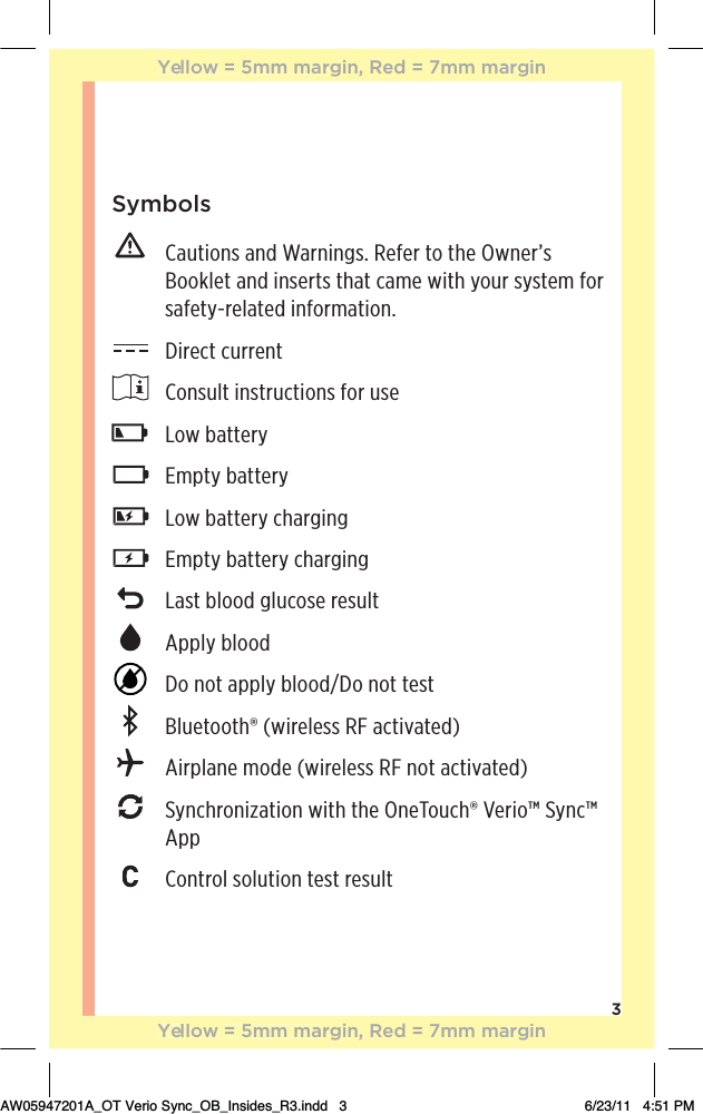 3Symbols   Cautions and Warnings. Refer to the Owner’s Booklet and inserts that came with your system for safety-related information.  Direct current  Consult instructions for use Low battery Empty battery  Low battery charging  Empty battery charging  Last blood glucose result Apply blood  Do not apply blood/Do not test  Bluetooth® (wireless RF activated)  Airplane mode (wireless RF not activated)   Synchronization with the OneTouch® Verio™ Sync™ App  Control solution test resultYellow = 5mm margin, Red = 7mm marginYellow = 5mm margin, Red = 7mm marginAW05947201A_OT Verio Sync_OB_Insides_R3.indd   3 6/23/11   4:51 PM