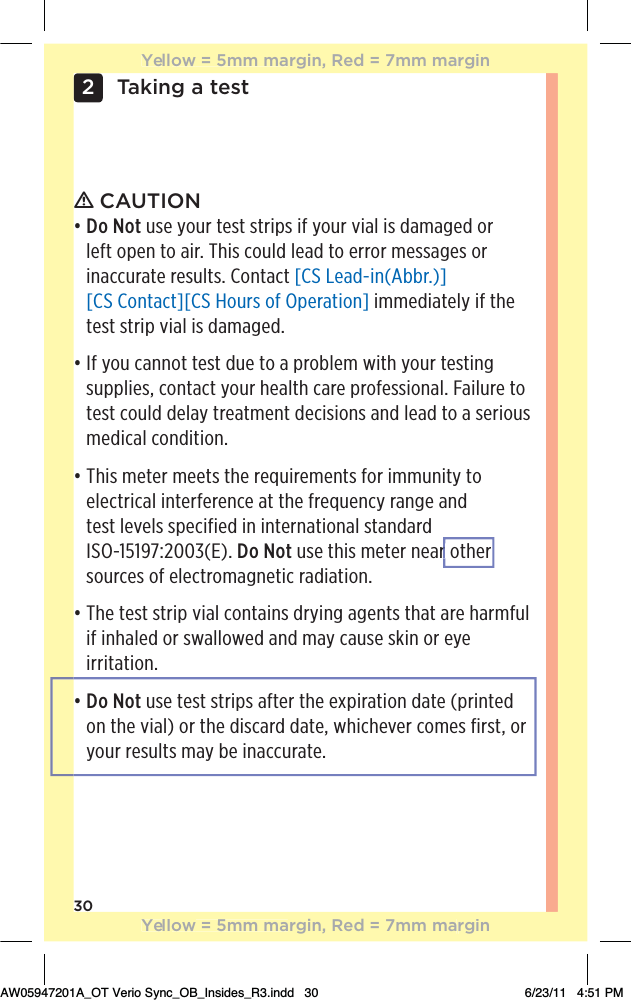 30Taking a test2ƽ CAUTIONđƫƫDo Not use your test strips if your vial is damaged or  left open to air. This could lead to error messages or  inaccurate results. Contact [CS Lead-in(Abbr.)] [CS Contact][CS Hours of Operation] immediately if the test strip vial is damaged.đƫƫ&quot;ƫ5+1ƫ**+0ƫ0!/0ƫ 1!ƫ0+ƫƫ,.+(!)ƫ3%0$ƫ5+1.ƫ0!/0%*#ƫsupplies, contact your health care professional. Failure to test could delay treatment decisions and lead to a serious medical condition.đƫƫThis meter meets the requirements for immunity to electrical interference at the frequency range and  test levels specified in international standard  ISO-15197:2003(E). Do Not use this meter near other sources of electromagnetic radiation.đƫƫ$!ƫ0!/0ƫ/0.%,ƫ2%(ƫ+*0%*/ƫ .5%*#ƫ#!*0/ƫ0$0ƫ.!ƫ$.)&quot;1(ƫif inhaled or swallowed and may cause skin or eye irritation.đƫƫDo Not use test strips after the expiration date (printed  on the vial) or the discard date, whichever comes first, or your results may be inaccurate.Yellow = 5mm margin, Red = 7mm marginYellow = 5mm margin, Red = 7mm marginAW05947201A_OT Verio Sync_OB_Insides_R3.indd   30 6/23/11   4:51 PMr