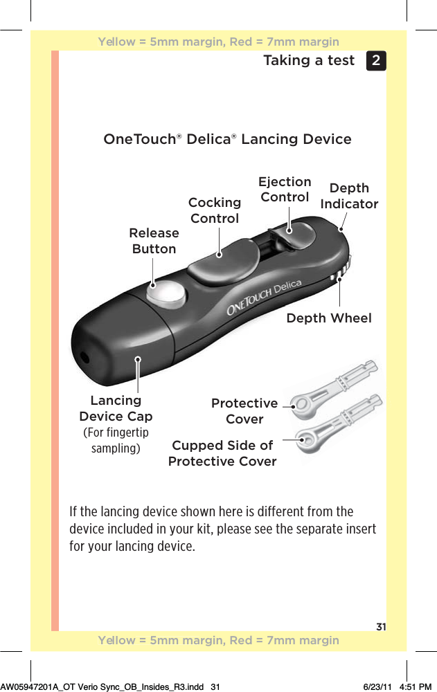 31Taking a test 2 ReleaseButtonCockingControlEjectionControl Depth IndicatorLancing Device Cap(For fingertip sampling)Depth WheelCupped Side of Protective CoverProtective CoverOneTouch® Delica® Lancing DeviceIf the lancing device shown here is different from the device included in your kit, please see the separate insert for your lancing device.Yellow = 5mm margin, Red = 7mm marginYellow = 5mm margin, Red = 7mm marginAW05947201A_OT Verio Sync_OB_Insides_R3.indd   31 6/23/11   4:51 PM