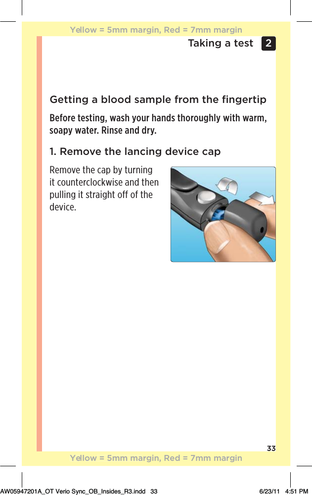 33Taking a test 2 Getting a blood sample from the ﬁngertipBefore testing, wash your hands thoroughly with warm, soapy water. Rinse and dry.1. Remove the lancing device capRemove the cap by turning it counterclockwise and then pulling it straight off of the device.Yellow = 5mm margin, Red = 7mm marginYellow = 5mm margin, Red = 7mm marginAW05947201A_OT Verio Sync_OB_Insides_R3.indd   33 6/23/11   4:51 PM