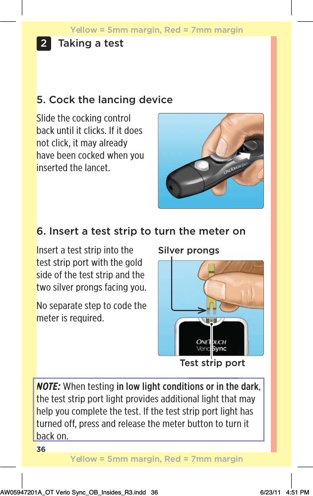 36Taking a test25. Cock the lancing deviceSlide the cocking control back until it clicks. If it does not click, it may already have been cocked when you inserted the lancet.6. Insert a test strip to turn the meter onInsert a test strip into the test strip port with the gold side of the test strip and the two silver prongs facing you.No separate step to code the meter is required.Silver prongsTest strip portNOTE: When testing in low light conditions or in the dark, the test strip port light provides additional light that may help you complete the test. If the test strip port light has turned off, press and release the meter button to turn it back on.NYellow = 5mm margin, Red = 7mm marginYellow = 5mm margin, Red = 7mm marginAW05947201A_OT Verio Sync_OB_Insides_R3.indd   36 6/23/11   4:51 PM