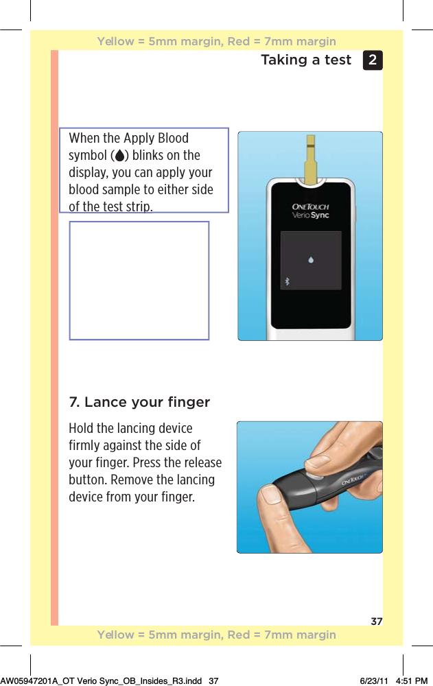 37Taking a test 2 When the Apply Blood symbol ( ) blinks on the display, you can apply your blood sample to either side of the test strip.7. Lance your ﬁngerHold the lancing device firmly against the side of your finger. Press the release button. Remove the lancing device from your finger.Yellow = 5mm margin, Red = 7mm marginYellow = 5mm margin, Red = 7mm marginAW05947201A_OT Verio Sync_OB_Insides_R3.indd   37 6/23/11   4:51 PMp