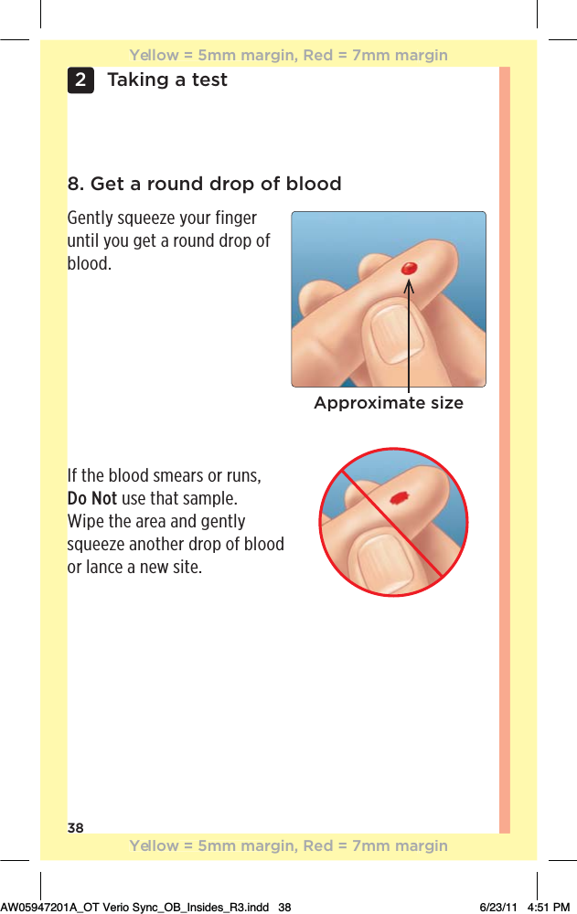 38Taking a test28. Get a round drop of bloodGently squeeze your finger until you get a round drop of blood. If the blood smears or runs,  Do Not use that sample.  Wipe the area and gently squeeze another drop of blood or lance a new site.Approximate sizeYellow = 5mm margin, Red = 7mm marginYellow = 5mm margin, Red = 7mm marginAW05947201A_OT Verio Sync_OB_Insides_R3.indd   38 6/23/11   4:51 PM