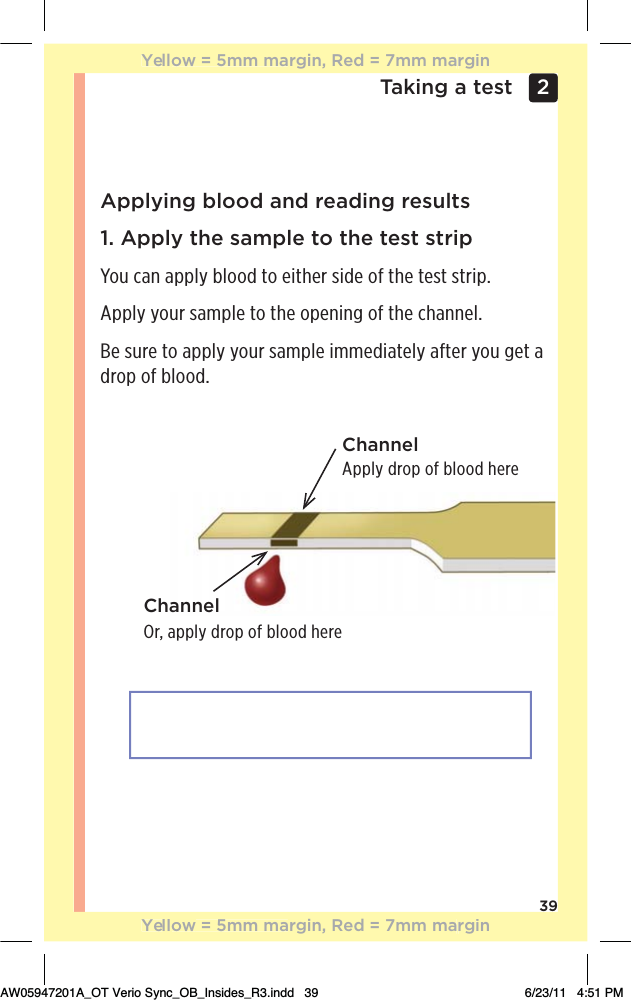 39Taking a test 2 Applying blood and reading results1. Apply the sample to the test stripYou can apply blood to either side of the test strip. Apply your sample to the opening of the channel.Be sure to apply your sample immediately after you get a drop of blood.Apply drop of blood hereChannelChannelOr, apply drop of blood hereYellow = 5mm margin, Red = 7mm marginYellow = 5mm margin, Red = 7mm marginAW05947201A_OT Verio Sync_OB_Insides_R3.indd   39 6/23/11   4:51 PM