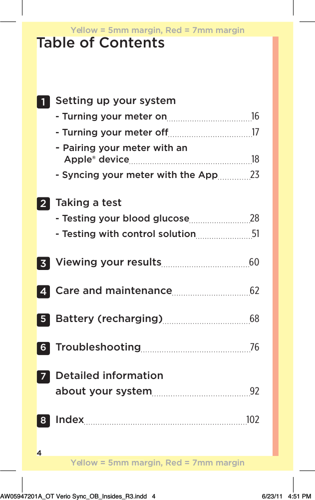 4Table of Contents1   Setting up your system  - Turning your meter on 16 - Turning your meter o 17 - Pairing your meter with an     Apple® device 18 - Syncing your meter with the App 232   Taking a test - Testing your blood glucose 28 - Testing with control solution 513  Viewing your results 604  Care and maintenance 625 Battery (recharging) 686 Troubleshooting 767   Detailed information  about your system 928  Index 102TYellow = 5mm margin, Red = 7mm marginYellow = 5mm margin, Red = 7mm marginAW05947201A_OT Verio Sync_OB_Insides_R3.indd   4 6/23/11   4:51 PM