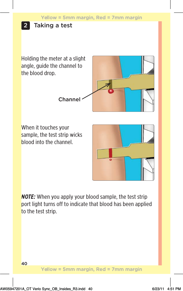 40Taking a test2Holding the meter at a slight angle, guide the channel to the blood drop.When it touches your sample, the test strip wicks blood into the channel.NOTE: When you apply your blood sample, the test strip port light turns off to indicate that blood has been applied to the test strip.ChannelNYellow = 5mm margin, Red = 7mm marginYellow = 5mm margin, Red = 7mm marginAW05947201A_OT Verio Sync_OB_Insides_R3.indd   40 6/23/11   4:51 PM