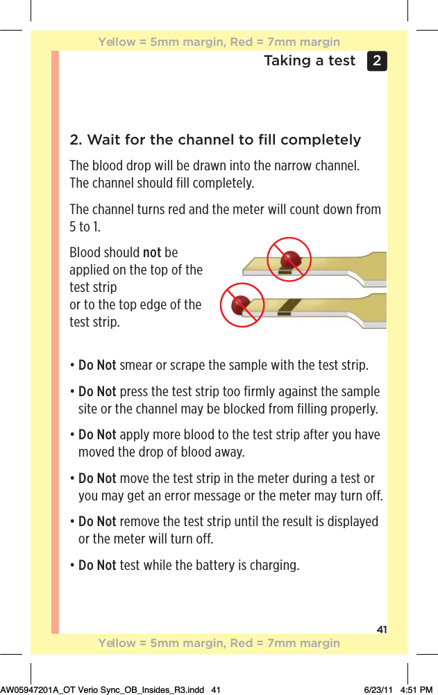 41Taking a test 2 2. Wait for the channel to ﬁll completelyThe blood drop will be drawn into the narrow channel. The channel should fill completely.The channel turns red and the meter will count down from 5 to 1.Blood should not be applied on the top of the test strip  or to the top edge of the  test strip.đƫƫDo Not smear or scrape the sample with the test strip.đƫƫDo Not press the test strip too firmly against the sample site or the channel may be blocked from filling properly.đƫƫDo Not apply more blood to the test strip after you have moved the drop of blood away.đƫƫDo Not move the test strip in the meter during a test or you may get an error message or the meter may turn off.đƫƫDo Not remove the test strip until the result is displayed or the meter will turn off.đƫƫDo Not test while the battery is charging.Yellow = 5mm margin, Red = 7mm marginYellow = 5mm margin, Red = 7mm marginAW05947201A_OT Verio Sync_OB_Insides_R3.indd   41 6/23/11   4:51 PM