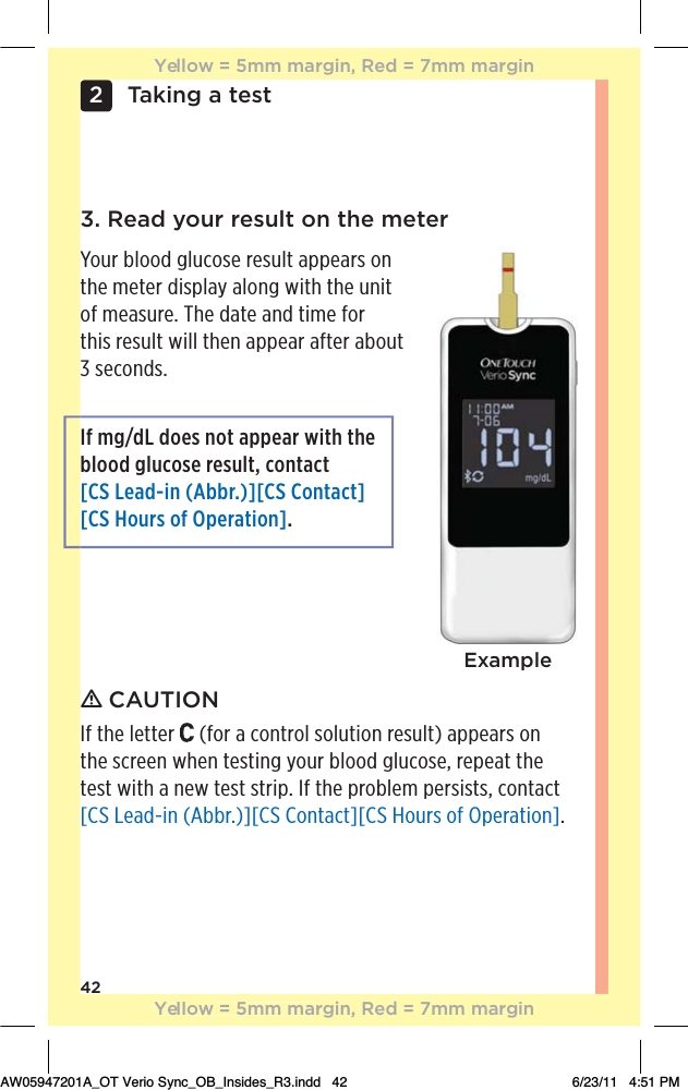 42Taking a test23. Read your result on the meterYour blood glucose result appears on the meter display along with the unit  of measure. The date and time for  this result will then appear after about 3 seconds.If mg/dL does not appear with the blood glucose result, contact [CS Lead-in (Abbr.)][CS Contact] [CS Hours of Operation].Exampleƽ CAUTIONIf the letter   (for a control solution result) appears on  the screen when testing your blood glucose, repeat the test with a new test strip. If the problem persists, contact [CS Lead-in (Abbr.)][CS Contact][CS Hours of Operation].Yellow = 5mm margin, Red = 7mm marginYellow = 5mm margin, Red = 7mm marginAW05947201A_OT Verio Sync_OB_Insides_R3.indd   42 6/23/11   4:51 PM