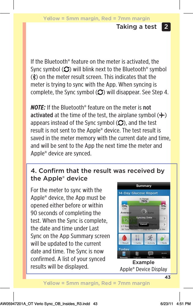 43Taking a test 2 4. Conﬁrm that the result was received by the Apple® deviceFor the meter to sync with the Apple® device, the App must be opened either before or within  90 seconds of completing the test. When the Sync is complete, the date and time under Last Sync on the App Summary screen will be updated to the current date and time. The Sync is now confirmed. A list of your synced results will be displayed.If the Bluetooth® feature on the meter is activated, the Sync symbol ( ) will blink next to the Bluetooth® symbol  () on the meter result screen. This indicates that the meter is trying to sync with the App. When syncing is complete, the Sync symbol ( ) will disappear. See Step 4.NOTE: If the Bluetooth® feature on the meter is not activated at the time of the test, the airplane symbol ( ) appears instead of the Sync symbol ( ), and the test result is not sent to the Apple® device. The test result is saved in the meter memory with the current date and time, and will be sent to the App the next time the meter and Apple® device are synced.ExampleApple® Device DisplayYellow = 5mm margin, Red = 7mm marginYellow = 5mm margin, Red = 7mm marginAW05947201A_OT Verio Sync_OB_Insides_R3.indd   43 6/23/11   4:51 PM