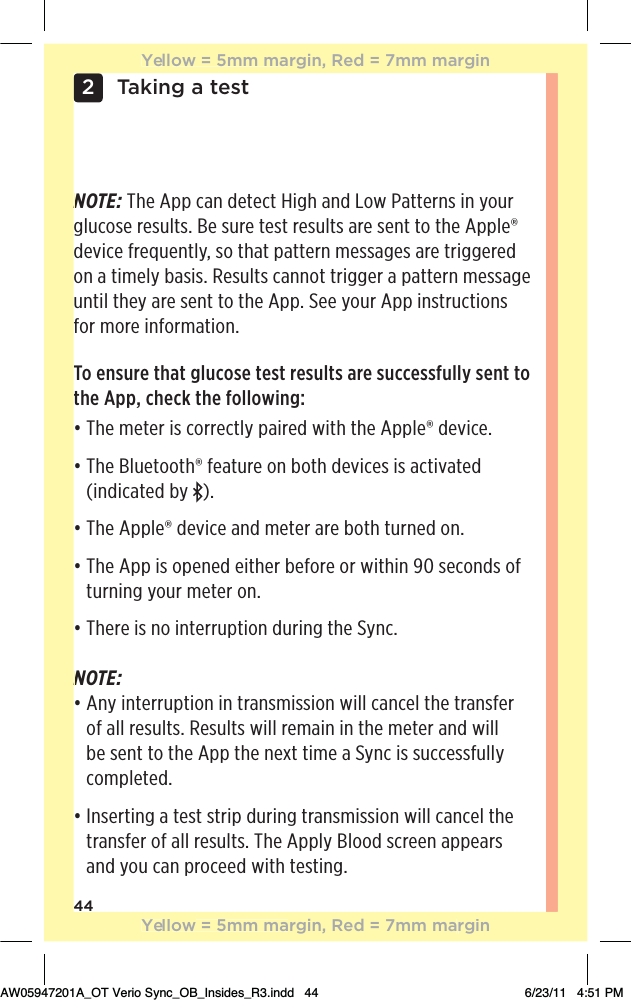 44Taking a test2NOTE: The App can detect High and Low Patterns in your glucose results. Be sure test results are sent to the Apple® device frequently, so that pattern messages are triggered on a timely basis. Results cannot trigger a pattern message until they are sent to the App. See your App instructions for more information.To ensure that glucose test results are successfully sent to the App, check the following:đƫƫ$!ƫ)!0!.ƫ%/ƫ+..!0(5ƫ,%.! ƫ3%0$ƫ0$!ƫ,,(!Ĳƫ !2%!ċƫđƫƫ$!ƫ(1!0++0$Ĳƫ&quot;!01.!ƫ+*ƫ+0$ƫ !2%!/ƫ%/ƫ0%20! ƫ(indicated by  ).đƫƫ$!ƫ,,(!Ĳƫ !2%!ƫ* ƫ)!0!.ƫ.!ƫ+0$ƫ01.*! ƫ+*ċƫđƫƫ$!ƫ,,ƫ%/ƫ+,!*! ƫ!%0$!.ƫ!&quot;+.!ƫ+.ƫ3%0$%*ƫĊĀƫ/!+* /ƫ+&quot;ƫturning your meter on.đƫƫ$!.!ƫ%/ƫ*+ƫ%*0!..1,0%+*ƫ 1.%*#ƫ0$!ƫ5*ċNOTE: đƫƫ*5ƫ%*0!..1,0%+*ƫ%*ƫ0.*/)%//%+*ƫ3%((ƫ*!(ƫ0$!ƫ0.*/&quot;!.ƫof all results. Results will remain in the meter and will be sent to the App the next time a Sync is successfully completed.  đƫƫ*/!.0%*#ƫƫ0!/0ƫ/0.%,ƫ 1.%*#ƫ0.*/)%//%+*ƫ3%((ƫ*!(ƫ0$!ƫtransfer of all results. The Apply Blood screen appears and you can proceed with testing.NNYellow = 5mm margin, Red = 7mm marginYellow = 5mm margin, Red = 7mm marginAW05947201A_OT Verio Sync_OB_Insides_R3.indd   44 6/23/11   4:51 PM