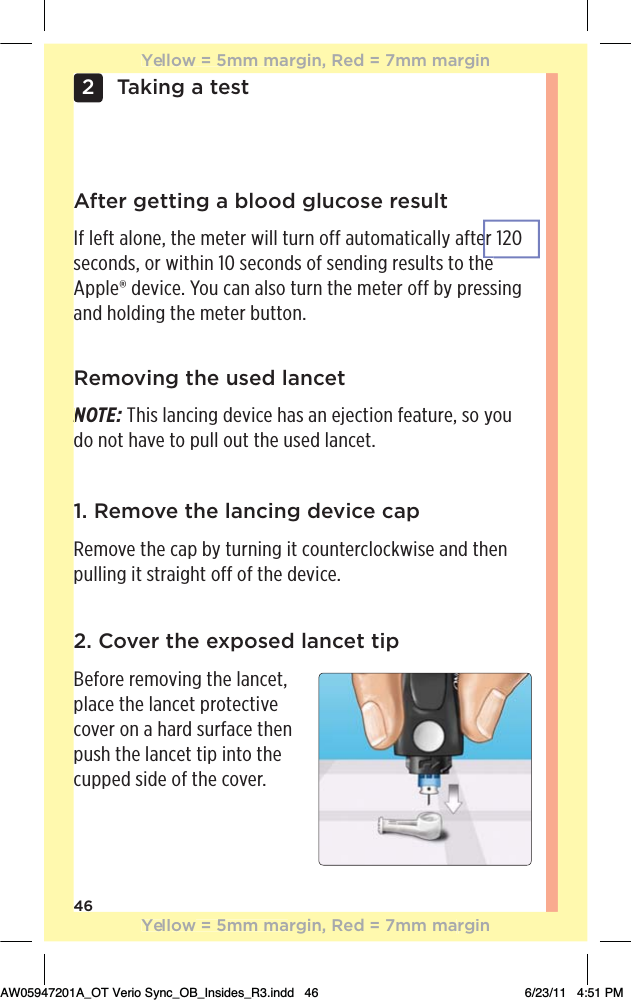 46Taking a test22. Cover the exposed lancet tip Before removing the lancet, place the lancet protective cover on a hard surface then push the lancet tip into the cupped side of the cover.Removing the used lancetNOTE: This lancing device has an ejection feature, so you do not have to pull out the used lancet.1. Remove the lancing device capRemove the cap by turning it counterclockwise and then pulling it straight off of the device.After getting a blood glucose resultIf left alone, the meter will turn off automatically after 120 seconds, or within 10 seconds of sending results to the Apple® device. You can also turn the meter off by pressing and holding the meter button.NYellow = 5mm margin, Red = 7mm marginYellow = 5mm margin, Red = 7mm marginAW05947201A_OT Verio Sync_OB_Insides_R3.indd   46 6/23/11   4:51 PMeh