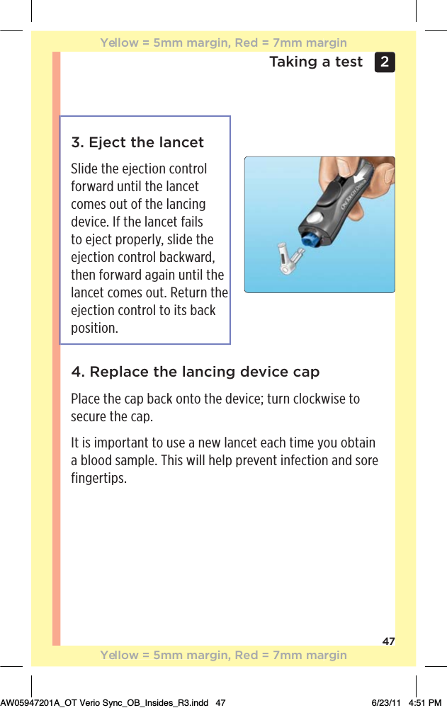 47Taking a test 2 3. Eject the lancet Slide the ejection control forward until the lancet comes out of the lancing device. If the lancet fails to eject properly, slide the ejection control backward, then forward again until the lancet comes out. Return the ejection control to its back position.4. Replace the lancing device capPlace the cap back onto the device; turn clockwise to secure the cap.It is important to use a new lancet each time you obtain a blood sample. This will help prevent infection and sore fingertips.Yellow = 5mm margin, Red = 7mm marginYellow = 5mm margin, Red = 7mm marginAW05947201A_OT Verio Sync_OB_Insides_R3.indd   47 6/23/11   4:51 PM