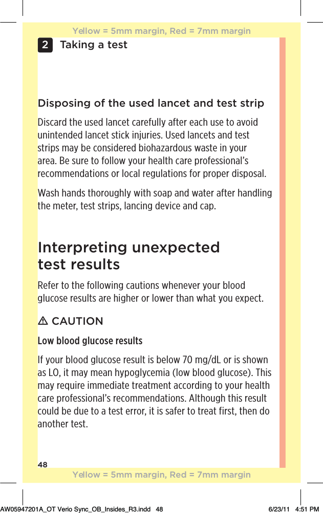 48Taking a test2Disposing of the used lancet and test stripDiscard the used lancet carefully after each use to avoid unintended lancet stick injuries. Used lancets and test strips may be considered biohazardous waste in your area. Be sure to follow your health care professional’s recommendations or local regulations for proper disposal.Wash hands thoroughly with soap and water after handling the meter, test strips, lancing device and cap.Interpreting unexpected  test resultsRefer to the following cautions whenever your blood glucose results are higher or lower than what you expect.ƽ CAUTIONLow blood glucose resultsIf your blood glucose result is below 70 mg/dL or is shown as LO, it may mean hypoglycemia (low blood glucose). This may require immediate treatment according to your health care professional’s recommendations. Although this result could be due to a test error, it is safer to treat first, then do another test.Yellow = 5mm margin, Red = 7mm marginYellow = 5mm margin, Red = 7mm marginAW05947201A_OT Verio Sync_OB_Insides_R3.indd   48 6/23/11   4:51 PM