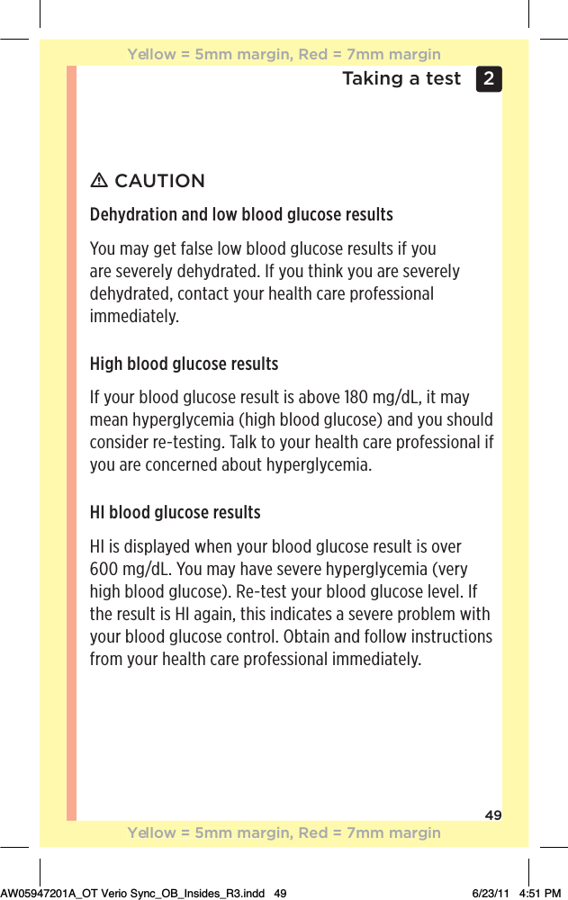 49Taking a test 2 ƽ CAUTIONDehydration and low blood glucose resultsYou may get false low blood glucose results if you are severely dehydrated. If you think you are severely dehydrated, contact your health care professional immediately.High blood glucose resultsIf your blood glucose result is above 180 mg/dL, it may mean hyperglycemia (high blood glucose) and you should consider re-testing. Talk to your health care professional if you are concerned about hyperglycemia.HI blood glucose resultsHI is displayed when your blood glucose result is over  600 mg/dL. You may have severe hyperglycemia (very high blood glucose). Re-test your blood glucose level. If the result is HI again, this indicates a severe problem with your blood glucose control. Obtain and follow instructions from your health care professional immediately.Yellow = 5mm margin, Red = 7mm marginYellow = 5mm margin, Red = 7mm marginAW05947201A_OT Verio Sync_OB_Insides_R3.indd   49 6/23/11   4:51 PM