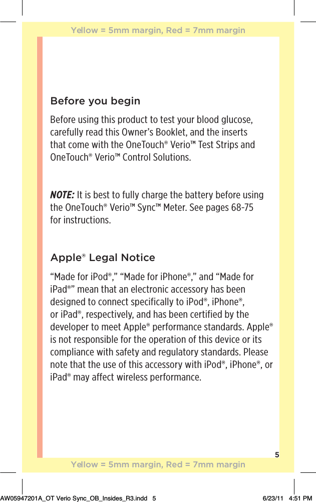 5Before you beginBefore using this product to test your blood glucose, carefully read this Owner’s Booklet, and the inserts that come with the OneTouch® Verio™ Test Strips and OneTouch® Verio™ Control Solutions.NOTE: It is best to fully charge the battery before using  the OneTouch® Verio™ Sync™ Meter. See pages 68-75  for instructions.Apple® Legal Notice“Made for iPod®,” “Made for iPhone®,” and “Made for iPad®” mean that an electronic accessory has been designed to connect specifically to iPod®, iPhone®, or iPad®, respectively, and has been certified by the developer to meet Apple® performance standards. Apple® is not responsible for the operation of this device or its compliance with safety and regulatory standards. Please note that the use of this accessory with iPod®, iPhone®, or iPad® may affect wireless performance.Yellow = 5mm margin, Red = 7mm marginYellow = 5mm margin, Red = 7mm marginAW05947201A_OT Verio Sync_OB_Insides_R3.indd   5 6/23/11   4:51 PM