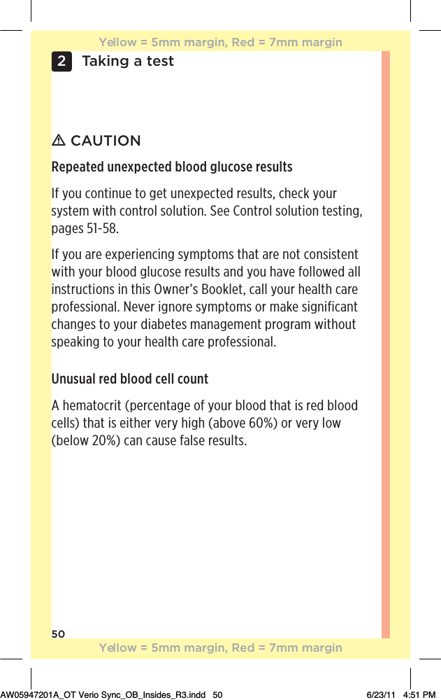 50Taking a test2ƽ CAUTIONRepeated unexpected blood glucose resultsIf you continue to get unexpected results, check your system with control solution. See Control solution testing, pages 51-58.If you are experiencing symptoms that are not consistent with your blood glucose results and you have followed all instructions in this Owner’s Booklet, call your health care professional. Never ignore symptoms or make significant changes to your diabetes management program without speaking to your health care professional.Unusual red blood cell countA hematocrit (percentage of your blood that is red blood cells) that is either very high (above 60%) or very low (below 20%) can cause false results.Yellow = 5mm margin, Red = 7mm marginYellow = 5mm margin, Red = 7mm marginAW05947201A_OT Verio Sync_OB_Insides_R3.indd   50 6/23/11   4:51 PM