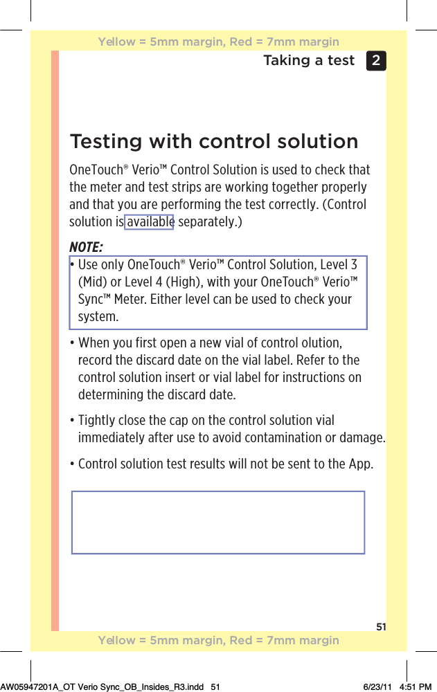 51Taking a test 2 Testing with control solutionOneTouch® Verio™ Control Solution is used to check that the meter and test strips are working together properly and that you are performing the test correctly. (Control solution is available separately.)NOTE:đƫƫ/!ƫ+*(5ƫ*!+1$Ĳƫ!.%+Ĵƫ+*0.+(ƫ+(10%+*Čƫ!2!(ƫăƫ(Mid) or Level 4 (High), with your OneTouch® Verio™ Sync™ Meter. Either level can be used to check your system.đƫƫ$!*ƫ5+1ƫ&quot;%./0ƫ+,!*ƫƫ*!3ƫ2%(ƫ+&quot;ƫ+*0.+(ƫ+(10%+*Čƫrecord the discard date on the vial label. Refer to the control solution insert or vial label for instructions on determining the discard date.đƫƫ%#$0(5ƫ(+/!ƫ0$!ƫ,ƫ+*ƫ0$!ƫ+*0.+(ƫ/+(10%+*ƫ2%(ƫimmediately after use to avoid contamination or damage.đƫƫ+*0.+(ƫ/+(10%+*ƫ0!/0ƫ.!/1(0/ƫ3%((ƫ*+0ƫ!ƫ/!*0ƫ0+ƫ0$!ƫ,,ċYellow = 5mm margin, Red = 7mm marginYellow = 5mm margin, Red = 7mm marginAW05947201A_OT Verio Sync_OB_Insides_R3.indd   51 6/23/11   4:51 PM available