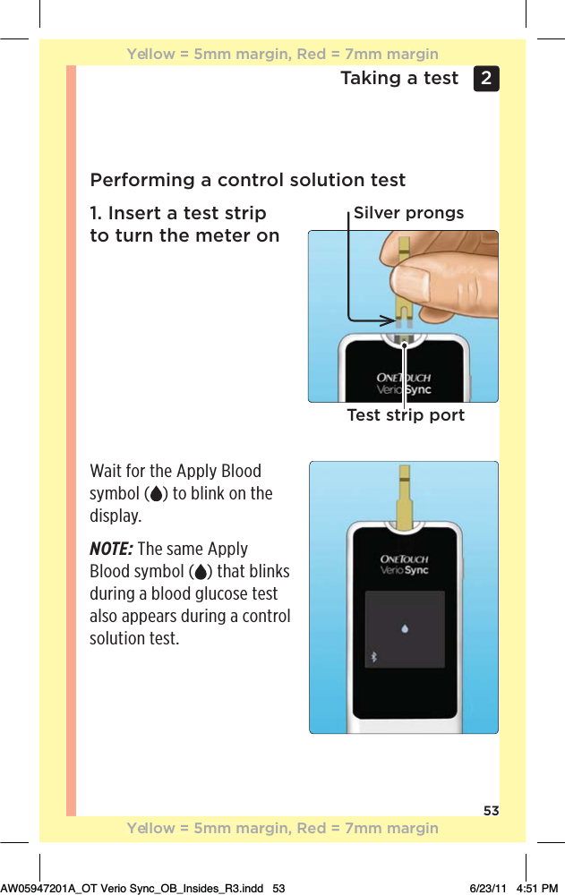 53Taking a test 2 Performing a control solution test1. Insert a test strip to turn the meter onWait for the Apply Blood symbol ( ) to blink on the display.NOTE: The same Apply Blood symbol ( ) that blinks during a blood glucose test also appears during a control solution test.Silver prongsTest strip portYellow = 5mm margin, Red = 7mm marginYellow = 5mm margin, Red = 7mm marginAW05947201A_OT Verio Sync_OB_Insides_R3.indd   53 6/23/11   4:51 PM