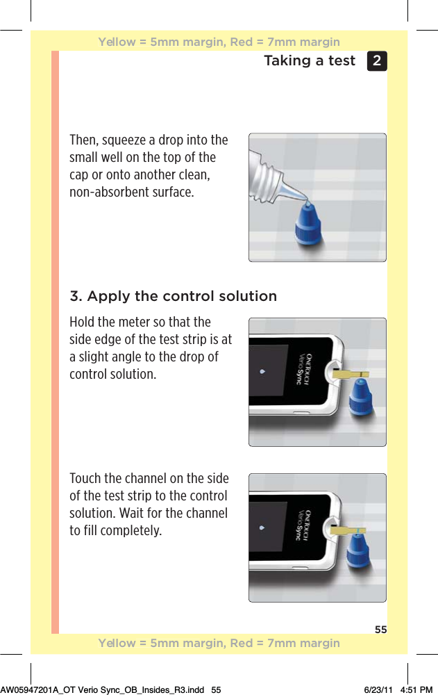 55Taking a test 2 Then, squeeze a drop into the small well on the top of the cap or onto another clean, non-absorbent surface.3. Apply the control solutionHold the meter so that the side edge of the test strip is at a slight angle to the drop of control solution.Touch the channel on the side of the test strip to the control solution. Wait for the channel to fill completely.Yellow = 5mm margin, Red = 7mm marginYellow = 5mm margin, Red = 7mm marginAW05947201A_OT Verio Sync_OB_Insides_R3.indd   55 6/23/11   4:51 PM