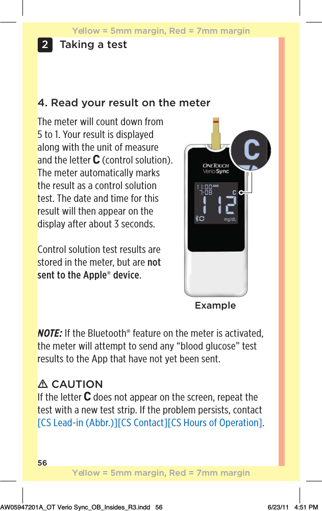 56Taking a test24. Read your result on the meterThe meter will count down from  5 to 1. Your result is displayed along with the unit of measure and the letter   (control solution). The meter automatically marks the result as a control solution test. The date and time for this result will then appear on the display after about 3 seconds.Control solution test results are stored in the meter, but are not sent to the Apple® device.ExampleNOTE: If the Bluetooth® feature on the meter is activated, the meter will attempt to send any “blood glucose” test results to the App that have not yet been sent.ƽ CAUTIONIf the letter   does not appear on the screen, repeat the test with a new test strip. If the problem persists, contact [CS Lead-in (Abbr.)][CS Contact][CS Hours of Operation].NYellow = 5mm margin, Red = 7mm marginYellow = 5mm margin, Red = 7mm marginAW05947201A_OT Verio Sync_OB_Insides_R3.indd   56 6/23/11   4:51 PM