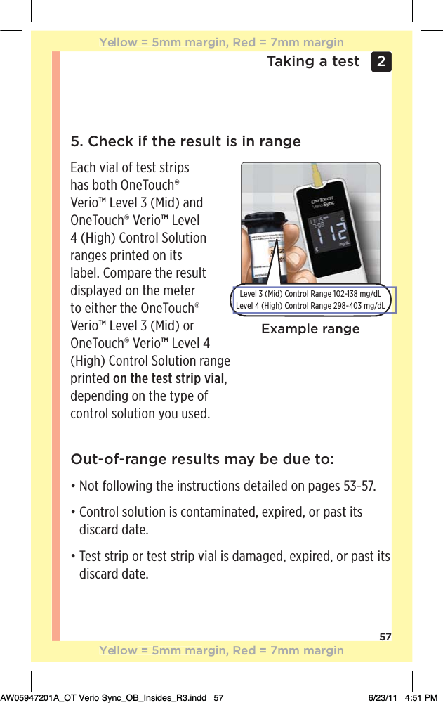 57Taking a test 2 Out-of-range results may be due to:đƫƫ+0ƫ&quot;+((+3%*#ƫ0$!ƫ%*/0.10%+*/ƫ !0%(! ƫ+*ƫ,#!/ƫĆăġĆĈċđƫƫ+*0.+(ƫ/+(10%+*ƫ%/ƫ+*0)%*0! Čƫ!4,%.! Čƫ+.ƫ,/0ƫ%0/ƫdiscard date.đƫƫ!/0ƫ/0.%,ƫ+.ƫ0!/0ƫ/0.%,ƫ2%(ƫ%/ƫ )#! Čƫ!4,%.! Čƫ+.ƫ,/0ƫ%0/ƫdiscard date.5. Check if the result is in rangeEach vial of test strips has both OneTouch® Verio™ Level 3 (Mid) and OneTouch® Verio™ Level 4 (High) Control Solution ranges printed on its label. Compare the result displayed on the meter to either the OneTouch® Verio™ Level 3 (Mid) or OneTouch® Verio™ Level 4 (High) Control Solution range  printed on the test strip vial,  depending on the type of  control solution you used.Example rangeLevel 3 (Mid) Control Range 102-138 mg/dLLevel 4 (High) Control Range 298-403 mg/dLYellow = 5mm margin, Red = 7mm marginYellow = 5mm margin, Red = 7mm marginAW05947201A_OT Verio Sync_OB_Insides_R3.indd   57 6/23/11   4:51 PM