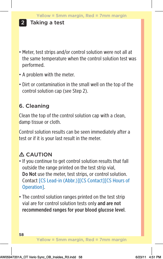 58Taking a test26. CleaningClean the top of the control solution cap with a clean, damp tissue or cloth.Control solution results can be seen immediately after a test or if it is your last result in the meter.ƽ CAUTIONđƫƫ&quot;ƫ5+1ƫ+*0%*1!ƫ0+ƫ#!0ƫ+*0.+(ƫ/+(10%+*ƫ.!/1(0/ƫ0$0ƫ&quot;((ƫoutside the range printed on the test strip vial,  Do Not use the meter, test strips, or control solution. Contact [CS Lead-in (Abbr.)][CS Contact][CS Hours of Operation].đƫƫ$!ƫ+*0.+(ƫ/+(10%+*ƫ.*#!/ƫ,.%*0! ƫ+*ƫ0$!ƫ0!/0ƫ/0.%,ƫvial are for control solution tests only and are not recommended ranges for your blood glucose level.đƫƫ!0!.Čƫ0!/0ƫ/0.%,/ƫ* ĥ+.ƫ+*0.+(ƫ/+(10%+*ƫ3!.!ƫ*+0ƫ((ƫ0ƫthe same temperature when the control solution test was performed.đƫƫƫ,.+(!)ƫ3%0$ƫ0$!ƫ)!0!.ċđƫƫ%.0ƫ+.ƫ+*0)%*0%+*ƫ%*ƫ0$!ƫ/)((ƫ3!((ƫ+*ƫ0$!ƫ0+,ƫ+&quot;ƫ0$!ƫcontrol solution cap (see Step 2).Yellow = 5mm margin, Red = 7mm marginYellow = 5mm margin, Red = 7mm marginAW05947201A_OT Verio Sync_OB_Insides_R3.indd   58 6/23/11   4:51 PM