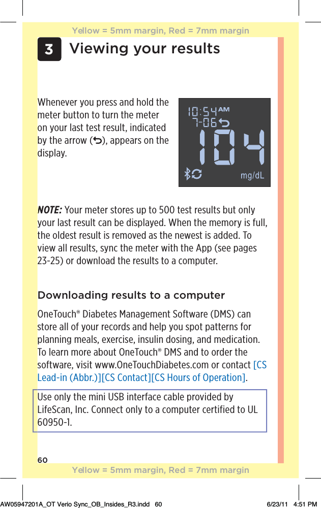 603Viewing your resultsWhenever you press and hold the meter button to turn the meter on your last test result, indicated by the arrow ( ), appears on the display. NOTE: Your meter stores up to 500 test results but only your last result can be displayed. When the memory is full, the oldest result is removed as the newest is added. To view all results, sync the meter with the App (see pages 23-25) or download the results to a computer.Downloading results to a computerOneTouch® Diabetes Management Software (DMS) can store all of your records and help you spot patterns for planning meals, exercise, insulin dosing, and medication. To learn more about OneTouch® DMS and to order the software, visit www.OneTouchDiabetes.com or contact [CS Lead-in (Abbr.)][CS Contact][CS Hours of Operation].Use only the mini USB interface cable provided by LifeScan, Inc. Connect only to a computer certified to UL 60950-1.NYellow = 5mm margin, Red = 7mm marginYellow = 5mm margin, Red = 7mm marginAW05947201A_OT Verio Sync_OB_Insides_R3.indd   60 6/23/11   4:51 PM