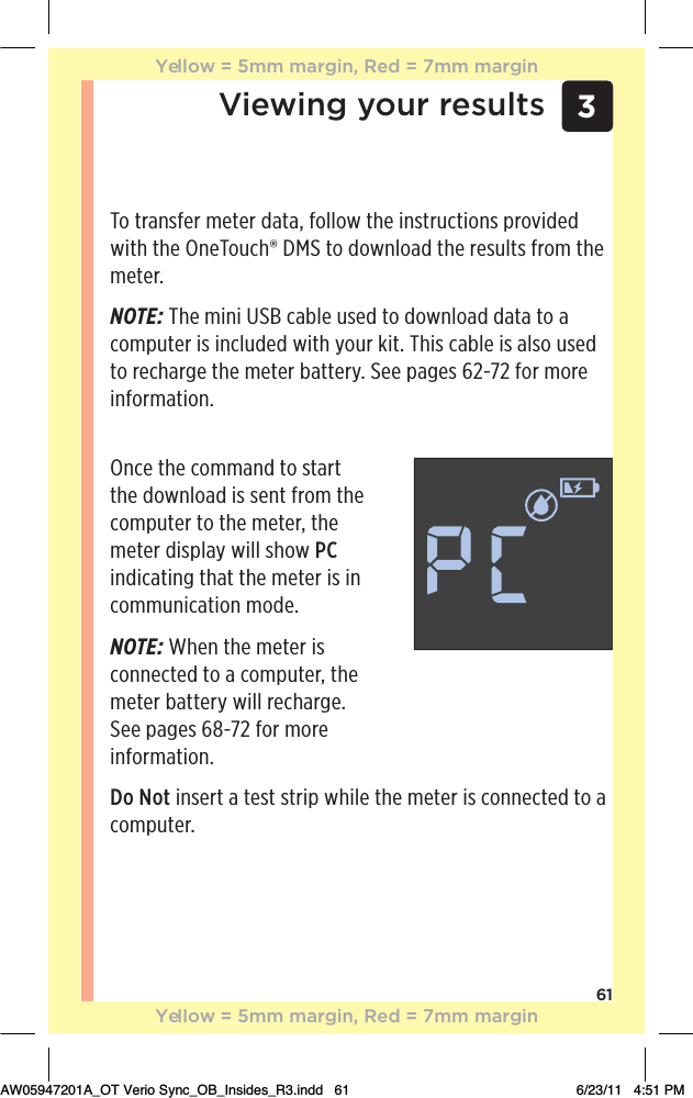3Viewing your results61To transfer meter data, follow the instructions provided with the OneTouch® DMS to download the results from the meter.NOTE: The mini USB cable used to download data to a computer is included with your kit. This cable is also used to recharge the meter battery. See pages 62-72 for more information.Once the command to start the download is sent from the computer to the meter, the meter display will show PC indicating that the meter is in communication mode.NOTE: When the meter is connected to a computer, the meter battery will recharge.  See pages 68-72 for more  information.Do Not insert a test strip while the meter is connected to a computer.Yellow = 5mm margin, Red = 7mm marginYellow = 5mm margin, Red = 7mm marginAW05947201A_OT Verio Sync_OB_Insides_R3.indd   61 6/23/11   4:51 PM