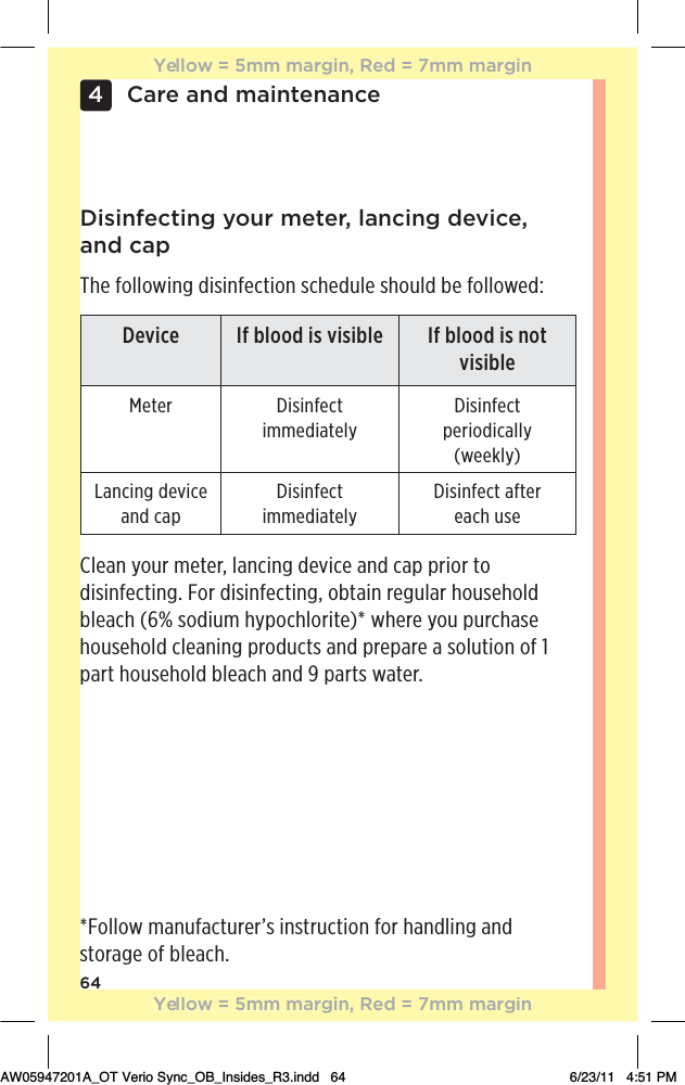 64Care and maintenance4Disinfecting your meter, lancing device,  and capThe following disinfection schedule should be followed:Clean your meter, lancing device and cap prior to disinfecting. For disinfecting, obtain regular household bleach (6% sodium hypochlorite)* where you purchase household cleaning products and prepare a solution of 1 part household bleach and 9 parts water.*Follow manufacturer’s instruction for handling and storage of bleach.Device If blood is visible If blood is not visibleMeter Disinfect immediatelyDisinfect periodically (weekly)Lancing device and capDisinfect immediatelyDisinfect after  each useYellow = 5mm margin, Red = 7mm marginYellow = 5mm margin, Red = 7mm marginAW05947201A_OT Verio Sync_OB_Insides_R3.indd   64 6/23/11   4:51 PM