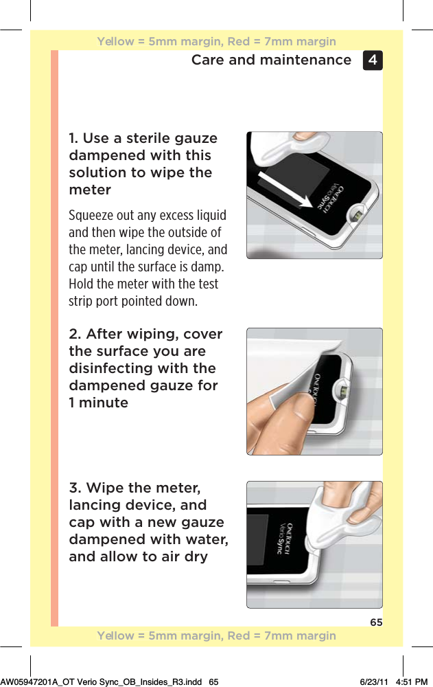 65Care and maintenance 4 1. Use a sterile gauze dampened with this solution to wipe the meterSqueeze out any excess liquid and then wipe the outside of the meter, lancing device, and cap until the surface is damp. Hold the meter with the test strip port pointed down.2. After wiping, cover the surface you are disinfecting with the dampened gauze for  1 minute3. Wipe the meter, lancing device, and cap with a new gauze dampened with water, and allow to air dryYellow = 5mm margin, Red = 7mm marginYellow = 5mm margin, Red = 7mm marginAW05947201A_OT Verio Sync_OB_Insides_R3.indd   65 6/23/11   4:51 PM