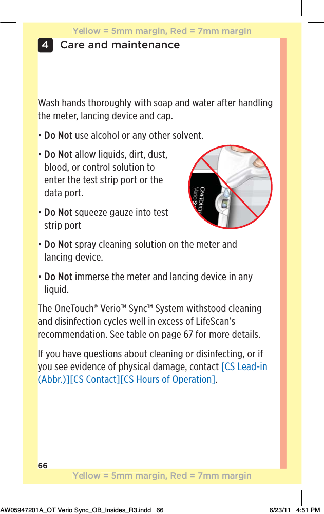 66Care and maintenance4Wash hands thoroughly with soap and water after handling the meter, lancing device and cap.đƫƫDo Not use alcohol or any other solvent.đƫƫDo Not allow liquids, dirt, dust, blood, or control solution to  enter the test strip port or the data port.đƫƫDo Not squeeze gauze into test strip portđƫƫDo Not spray cleaning solution on the meter and  lancing device.đƫƫDo Not immerse the meter and lancing device in any liquid.The OneTouch® Verio™ Sync™ System withstood cleaning and disinfection cycles well in excess of LifeScan’s recommendation. See table on page 67 for more details.If you have questions about cleaning or disinfecting, or if you see evidence of physical damage, contact [CS Lead-in (Abbr.)][CS Contact][CS Hours of Operation].Yellow = 5mm margin, Red = 7mm marginYellow = 5mm margin, Red = 7mm marginAW05947201A_OT Verio Sync_OB_Insides_R3.indd   66 6/23/11   4:51 PM