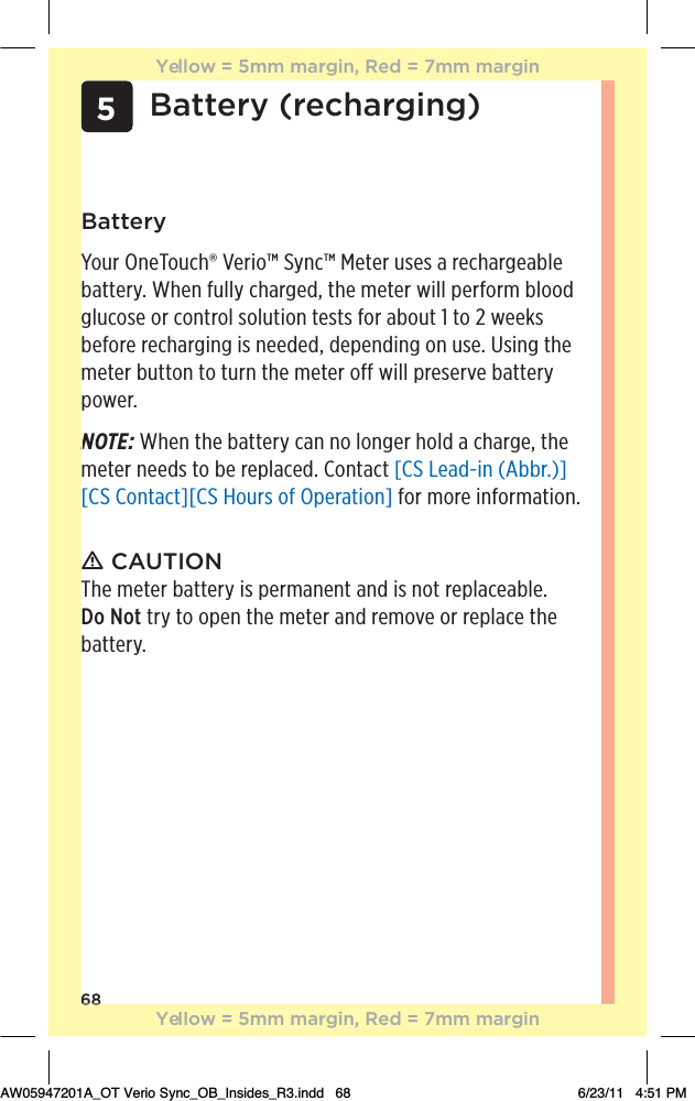 685Battery (recharging)BatteryYour OneTouch® Verio™ Sync™ Meter uses a rechargeable battery. When fully charged, the meter will perform blood glucose or control solution tests for about 1 to 2 weeks before recharging is needed, depending on use. Using the meter button to turn the meter off will preserve battery power.NOTE: When the battery can no longer hold a charge, the meter needs to be replaced. Contact [CS Lead-in (Abbr.)][CS Contact][CS Hours of Operation] for more information.ƽ CAUTIONThe meter battery is permanent and is not replaceable. Do Not try to open the meter and remove or replace the battery.68NYellow = 5mm margin, Red = 7mm marginYellow = 5mm margin, Red = 7mm marginAW05947201A_OT Verio Sync_OB_Insides_R3.indd   68 6/23/11   4:51 PM
