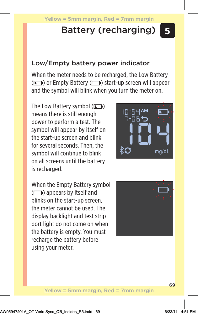 69Low/Empty battery power indicatorWhen the meter needs to be recharged, the Low Battery () or Empty Battery ( ) start-up screen will appear and the symbol will blink when you turn the meter on. The Low Battery symbol ( )  means there is still enough power to perform a test. The symbol will appear by itself on the start-up screen and blink for several seconds. Then, the symbol will continue to blink  on all screens until the battery  is recharged.When the Empty Battery symbol () appears by itself and blinks on the start-up screen, the meter cannot be used. The display backlight and test strip port light do not come on when the battery is empty. You must recharge the battery before using your meter.Battery (recharging) 569Yellow = 5mm margin, Red = 7mm marginYellow = 5mm margin, Red = 7mm marginAW05947201A_OT Verio Sync_OB_Insides_R3.indd   69 6/23/11   4:51 PM