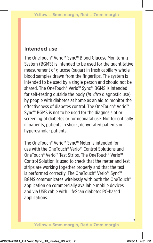 7Intended useThe OneTouch® Verio™ Sync™ Blood Glucose Monitoring System (BGMS) is intended to be used for the quantitative measurement of glucose (sugar) in fresh capillary whole blood samples drawn from the fingertips. The system is intended to be used by a single person and should not be shared. The OneTouch® Verio™ Sync™ BGMS is intended for self-testing outside the body (in vitro diagnostic use) by people with diabetes at home as an aid to monitor the effectiveness of diabetes control. The OneTouch® Verio™ Sync™ BGMS is not to be used for the diagnosis of or screening of diabetes or for neonatal use. Not for critically ill patients, patients in shock, dehydrated patients or hyperosmolar patients.The OneTouch® Verio™ Sync™ Meter is intended for use with the OneTouch® Verio™ Control Solutions and OneTouch® Verio™ Test Strips. The OneTouch® Verio™ Control Solution is used to check that the meter and test strips are working together properly and that the test is performed correctly. The OneTouch® Verio™ Sync™ BGMS communicates wirelessly with both the OneTouch® application on commercially available mobile devices and via USB cable with LifeScan diabetes PC-based applications.Yellow = 5mm margin, Red = 7mm marginYellow = 5mm margin, Red = 7mm marginAW05947201A_OT Verio Sync_OB_Insides_R3.indd   7 6/23/11   4:51 PM