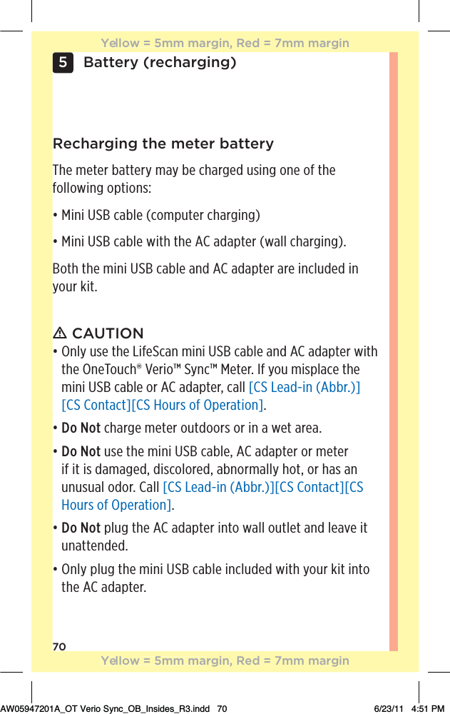70Battery (recharging)5Recharging the meter batteryThe meter battery may be charged using one of the following options:đƫ%*%ƫƫ(!ƫĨ+),10!.ƫ$.#%*#ĩđƫ%*%ƫƫ(!ƫ3%0$ƫ0$!ƫƫ ,0!.ƫĨ3((ƫ$.#%*#ĩċBoth the mini USB cable and AC adapter are included in your kit.ƽ CAUTION đƫƫ*(5ƫ1/!ƫ0$!ƫ%&quot;!*ƫ)%*%ƫƫ(!ƫ* ƫƫ ,0!.ƫ3%0$ƫthe OneTouch® Verio™ Sync™ Meter. If you misplace the mini USB cable or AC adapter, call [CS Lead-in (Abbr.)][CS Contact][CS Hours of Operation].đƫƫDo Not charge meter outdoors or in a wet area.đƫƫDo Not use the mini USB cable, AC adapter or meter if it is damaged, discolored, abnormally hot, or has an unusual odor. Call [CS Lead-in (Abbr.)][CS Contact][CS Hours of Operation].đƫƫDo Not plug the AC adapter into wall outlet and leave it unattended.đƫƫ*(5ƫ,(1#ƫ0$!ƫ)%*%ƫƫ(!ƫ%*(1 ! ƫ3%0$ƫ5+1.ƫ&apos;%0ƫ%*0+ƫthe AC adapter.Yellow = 5mm margin, Red = 7mm marginYellow = 5mm margin, Red = 7mm marginAW05947201A_OT Verio Sync_OB_Insides_R3.indd   70 6/23/11   4:51 PM