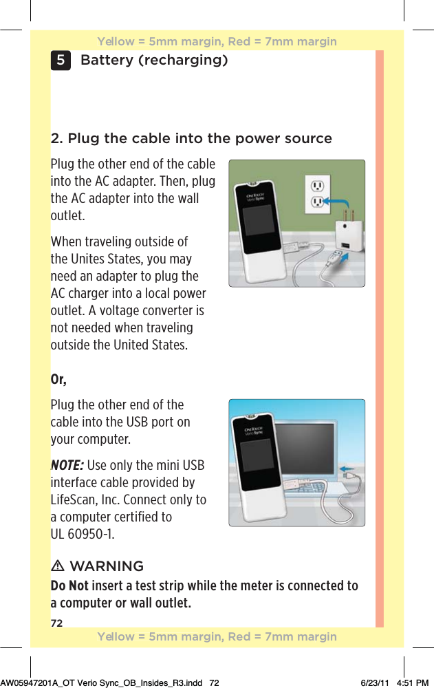 72Battery (recharging)5ƽ WARNINGDo Not insert a test strip while the meter is connected to a computer or wall outlet.2. Plug the cable into the power sourcePlug the other end of the cable into the AC adapter. Then, plug the AC adapter into the wall outlet.When traveling outside of the Unites States, you may need an adapter to plug the AC charger into a local power outlet. A voltage converter is not needed when traveling  outside the United States.Or, Plug the other end of the  cable into the USB port on your computer.NOTE: Use only the mini USB interface cable provided by LifeScan, Inc. Connect only to a computer certified to  UL 60950-1.NYellow = 5mm margin, Red = 7mm marginYellow = 5mm margin, Red = 7mm marginAW05947201A_OT Verio Sync_OB_Insides_R3.indd   72 6/23/11   4:51 PM