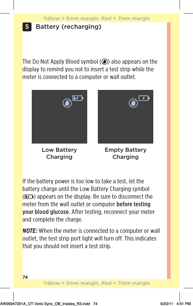 74Battery (recharging)5If the battery power is too low to take a test, let the battery charge until the Low Battery Charging symbol  () appears on the display. Be sure to disconnect the meter from the wall outlet or computer before testing your blood glucose. After testing, reconnect your meter and complete the charge.NOTE: When the meter is connected to a computer or wall outlet, the test strip port light will turn off. This indicates that you should not insert a test strip. The Do Not Apply Blood symbol ( ) also appears on the display to remind you not to insert a test strip while the meter is connected to a computer or wall outlet.Low Battery ChargingEmpty Battery ChargingNYellow = 5mm margin, Red = 7mm marginYellow = 5mm margin, Red = 7mm marginAW05947201A_OT Verio Sync_OB_Insides_R3.indd   74 6/23/11   4:51 PM