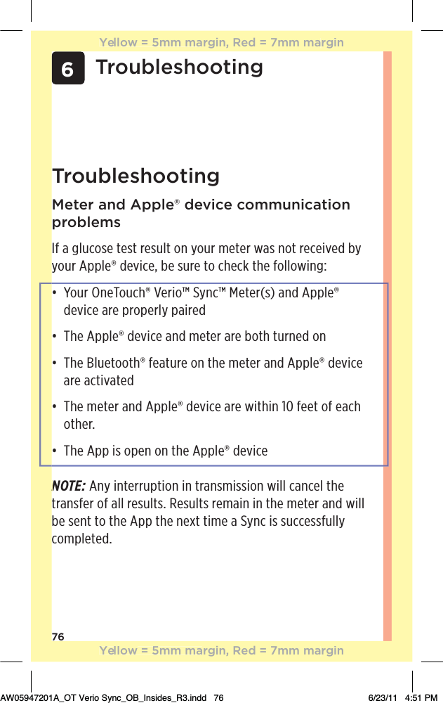 766TroubleshootingTroubleshootingMeter and Apple® device communication problemsIf a glucose test result on your meter was not received by your Apple® device, be sure to check the following:đƫƫƫ+1.ƫ*!+1$Ĳƫ!.%+Ĵƫ5*Ĵƫ!0!.Ĩ/ĩƫ* ƫ,,(!Ĳƫdevice are properly pairedđƫƫƫ$!ƫ,,(!Ĳƫ !2%!ƫ* ƫ)!0!.ƫ.!ƫ+0$ƫ01.*! ƫ+*ƫđƫƫƫ$!ƫ(1!0++0$Ĳƫ&quot;!01.!ƫ+*ƫ0$!ƫ)!0!.ƫ* ƫ,,(!Ĳƫ !2%!ƫare activatedđƫƫƫ$!ƫ)!0!.ƫ* ƫ,,(!Ĳƫ !2%!ƫ.!ƫ3%0$%*ƫāĀƫ&quot;!!0ƫ+&quot;ƫ!$ƫother.đƫƫƫ$!ƫ,,ƫ%/ƫ+,!*ƫ+*ƫ0$!ƫ,,(!Ĳƫ !2%!NOTE: Any interruption in transmission will cancel the transfer of all results. Results remain in the meter and will be sent to the App the next time a Sync is successfully completed.NYellow = 5mm margin, Red = 7mm marginYellow = 5mm margin, Red = 7mm marginAW05947201A_OT Verio Sync_OB_Insides_R3.indd   76 6/23/11   4:51 PM