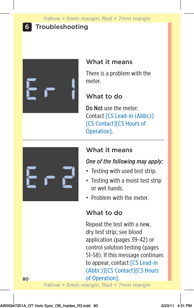 806TroubleshootingWhat it meansThere is a problem with the meter.What to doDo Not use the meter.  Contact [CS Lead-in (Abbr.)][CS Contact][CS Hours of Operation].What it meansOne of the following may apply:đƫƫƫ!/0%*#ƫ3%0$ƫ1/! ƫ0!/0ƫ/0.%,ċƫđƫƫƫ!/0%*#ƫ3%0$ƫƫ)+%/0ƫ0!/0ƫ/0.%,ƫor wet hands. đƫƫƫ.+(!)ƫ3%0$ƫ0$!ƫ)!0!.ċWhat to doRepeat the test with a new,  dry test strip; see blood  application (pages 39-42) or control solution testing (pages 51-58). If this message continues to appear, contact [CS Lead-in (Abbr.)][CS Contact][CS Hours of Operation].p]Yellow = 5mm margin, Red = 7mm marginYellow = 5mm margin, Red = 7mm marginAW05947201A_OT Verio Sync_OB_Insides_R3.indd   80 6/23/11   4:51 PM