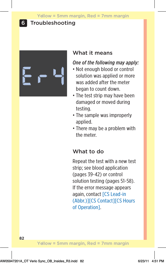 826TroubleshootingWhat it meansOne of the following may apply:đƫƫ+0ƫ!*+1#$ƫ(++ ƫ+.ƫ+*0.+(ƫsolution was applied or more was added after the meter began to count down.đƫƫ$!ƫ0!/0ƫ/0.%,ƫ)5ƫ$2!ƫ!!*ƫdamaged or moved during testing.đƫƫ$!ƫ/),(!ƫ3/ƫ%),.+,!.(5ƫapplied.đƫƫ$!.!ƫ)5ƫ!ƫƫ,.+(!)ƫ3%0$ƫthe meter.What to doRepeat the test with a new test strip; see blood application (pages 39-42) or control solution testing (pages 51-58). If the error message appears again, contact [CS Lead-in (Abbr.)][CS Contact][CS Hours of Operation].Yellow = 5mm margin, Red = 7mm marginYellow = 5mm margin, Red = 7mm marginAW05947201A_OT Verio Sync_OB_Insides_R3.indd   82 6/23/11   4:51 PM