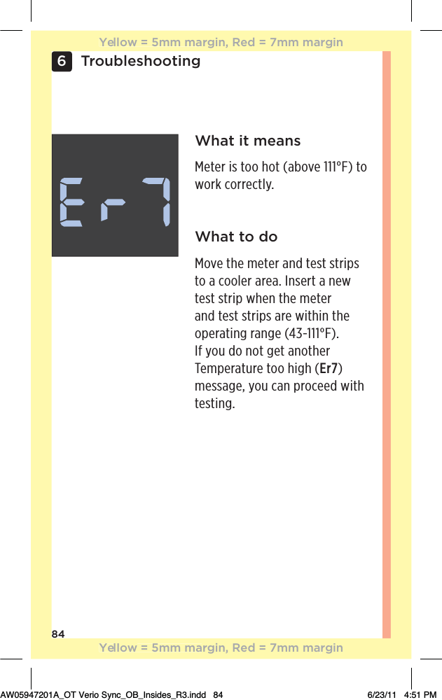 846TroubleshootingWhat it means!0!.ƫ%/ƫ0++ƫ$+0ƫĨ+2!ƫāāāŋĩƫ0+ƫwork correctly.What to doMove the meter and test strips to a cooler area. Insert a new test strip when the meter and test strips are within the +,!.0%*#ƫ.*#!ƫĨąăġāāāŋĩċƫIf you do not get another Temperature too high (Er7)message, you can proceed with testing.Yellow = 5mm margin, Red = 7mm marginYellow = 5mm margin, Red = 7mm marginAW05947201A_OT Verio Sync_OB_Insides_R3.indd   84 6/23/11   4:51 PM