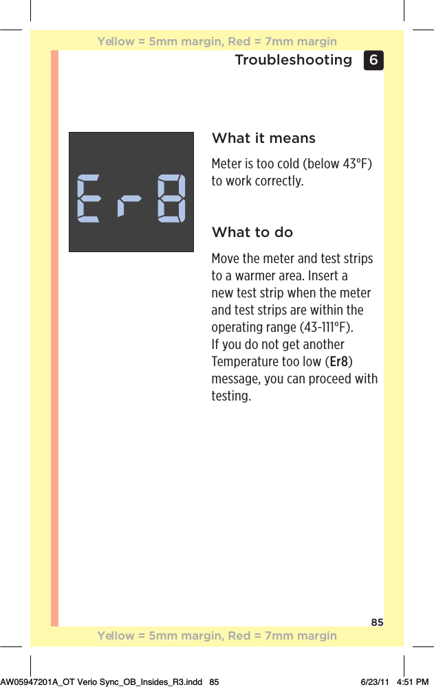 856 TroubleshootingWhat it means!0!.ƫ%/ƫ0++ƫ+( ƫĨ!(+3ƫąăŋĩƫto work correctly.What to doMove the meter and test strips to a warmer area. Insert a new test strip when the meter and test strips are within the +,!.0%*#ƫ.*#!ƫĨąăġāāāŋĩċƫIf you do not get another Temperature too low (Er8) message, you can proceed with testing.Yellow = 5mm margin, Red = 7mm marginYellow = 5mm margin, Red = 7mm marginAW05947201A_OT Verio Sync_OB_Insides_R3.indd   85 6/23/11   4:51 PM
