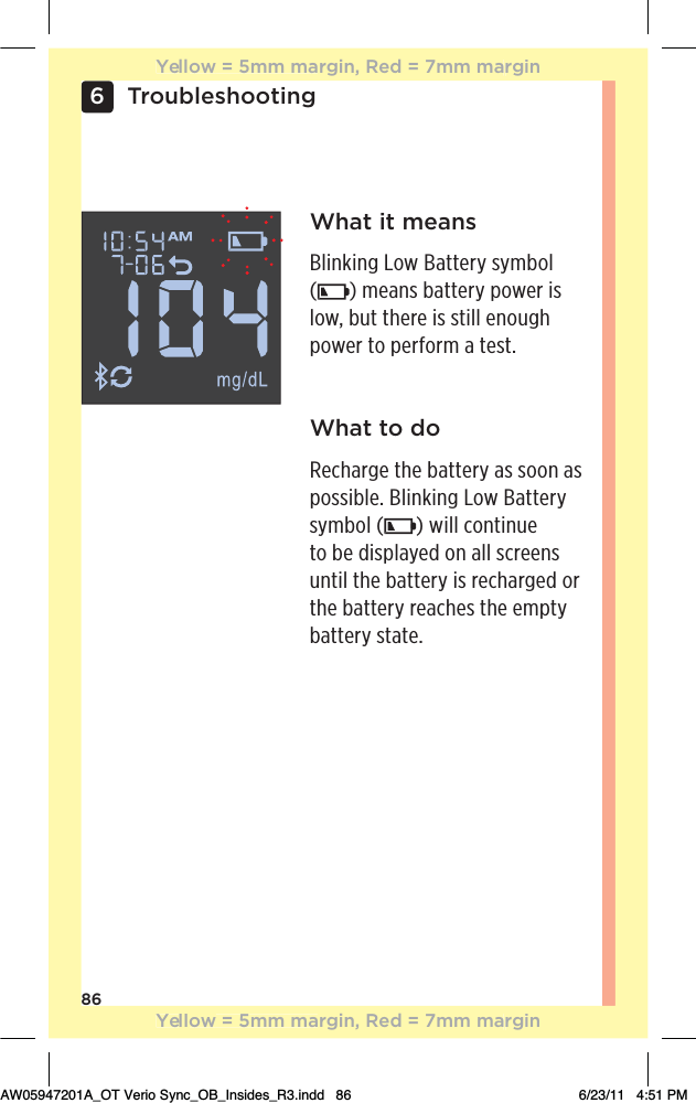 866TroubleshootingWhat it meansBlinking Low Battery symbol  () means battery power is low, but there is still enough power to perform a test.What to doRecharge the battery as soon as possible. Blinking Low Battery symbol ( ) will continue to be displayed on all screens until the battery is recharged or the battery reaches the empty battery state.Yellow = 5mm margin, Red = 7mm marginYellow = 5mm margin, Red = 7mm marginAW05947201A_OT Verio Sync_OB_Insides_R3.indd   86 6/23/11   4:51 PM
