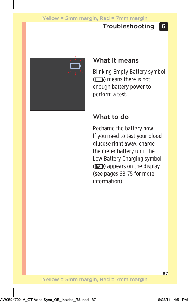 876 TroubleshootingWhat it meansBlinking Empty Battery symbol  () means there is not enough battery power to perform a test.What to doRecharge the battery now.  If you need to test your blood glucose right away, charge  the meter battery until the  Low Battery Charging symbol  () appears on the display (see pages 68-75 for more information).Yellow = 5mm margin, Red = 7mm marginYellow = 5mm margin, Red = 7mm marginAW05947201A_OT Verio Sync_OB_Insides_R3.indd   87 6/23/11   4:51 PM