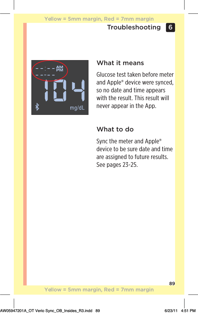 896 TroubleshootingWhat it meansGlucose test taken before meter and Apple® device were synced, so no date and time appears with the result. This result will never appear in the App.What to doSync the meter and Apple® device to be sure date and time are assigned to future results. See pages 23-25.Yellow = 5mm margin, Red = 7mm marginYellow = 5mm margin, Red = 7mm marginAW05947201A_OT Verio Sync_OB_Insides_R3.indd   89 6/23/11   4:51 PM