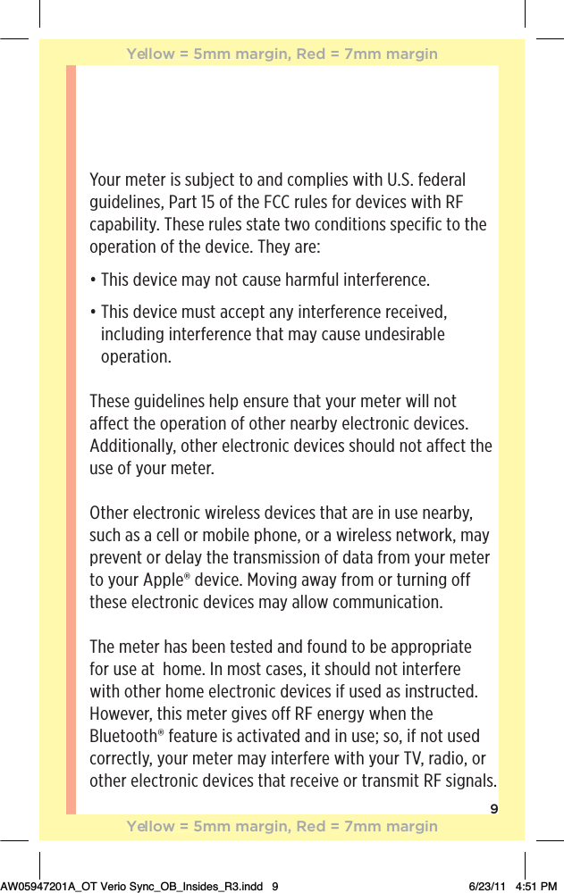 9Your meter is subject to and complies with U.S. federal guidelines, Part 15 of the FCC rules for devices with RF capability. These rules state two conditions specific to the operation of the device. They are:đƫ$%/ƫ !2%!ƫ)5ƫ*+0ƫ1/!ƫ$.)&quot;1(ƫ%*0!.&quot;!.!*!ċđƫƫ$%/ƫ !2%!ƫ)1/0ƫ!,0ƫ*5ƫ%*0!.&quot;!.!*!ƫ.!!%2! Čƫincluding interference that may cause undesirable operation.These guidelines help ensure that your meter will not affect the operation of other nearby electronic devices. Additionally, other electronic devices should not affect the use of your meter.Other electronic wireless devices that are in use nearby, such as a cell or mobile phone, or a wireless network, may prevent or delay the transmission of data from your meter to your Apple® device. Moving away from or turning off these electronic devices may allow communication.The meter has been tested and found to be appropriate for use at  home. In most cases, it should not interfere with other home electronic devices if used as instructed. However, this meter gives off RF energy when the Bluetooth® feature is activated and in use; so, if not used correctly, your meter may interfere with your TV, radio, or other electronic devices that receive or transmit RF signals. Yellow = 5mm margin, Red = 7mm marginYellow = 5mm margin, Red = 7mm marginAW05947201A_OT Verio Sync_OB_Insides_R3.indd   9 6/23/11   4:51 PM