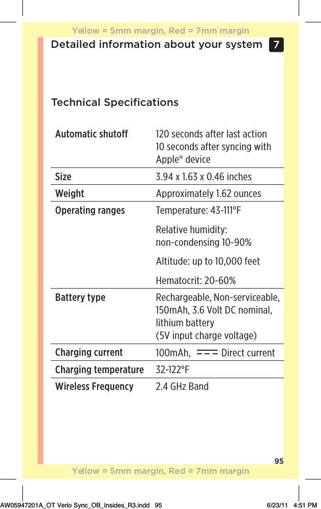 95Detailed information about your system 7 Technical SpeciﬁcationsAutomatic shutoff 120 seconds after last action 10 seconds after syncing with Apple® deviceSize 3.94 x 1.63 x 0.46 inches Weight Approximately 1.62 ouncesOperating ranges !),!.01.!čƫąăġāāāŋRelative humidity:  non-condensing 10-90%Altitude: up to 10,000 feetHematocrit: 20-60%Battery type Rechargeable, Non-serviceable, 150mAh, 3.6 Volt DC nominal, lithium battery  (5V input charge voltage)Charging current 100mAh,    Direct currentCharging temperature ăĂġāĂĂŋWireless Frequency 2.4 GHz BandYellow = 5mm margin, Red = 7mm marginYellow = 5mm margin, Red = 7mm marginAW05947201A_OT Verio Sync_OB_Insides_R3.indd   95 6/23/11   4:51 PM