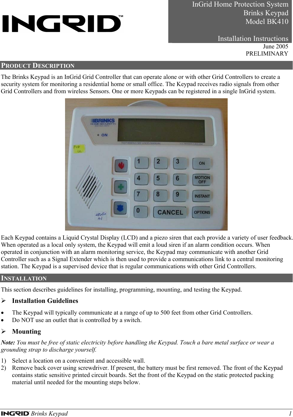  Brinks Keypad    1     InGrid Home Protection SystemBrinks KeypadModel BK410Installation Instructions June 2005 PRELIMINARY PRODUCT DESCRIPTION The Brinks Keypad is an InGrid Grid Controller that can operate alone or with other Grid Controllers to create a security system for monitoring a residential home or small office. The Keypad receives radio signals from other Grid Controllers and from wireless Sensors. One or more Keypads can be registered in a single InGrid system.  Each Keypad contains a Liquid Crystal Display (LCD) and a piezo siren that each provide a variety of user feedback. When operated as a local only system, the Keypad will emit a loud siren if an alarm condition occurs. When operated in conjunction with an alarm monitoring service, the Keypad may communicate with another Grid Controller such as a Signal Extender which is then used to provide a communications link to a central monitoring station. The Keypad is a supervised device that is regular communications with other Grid Controllers.  INSTALLATION  This section describes guidelines for installing, programming, mounting, and testing the Keypad. ¾ Installation Guidelines • The Keypad will typically communicate at a range of up to 500 feet from other Grid Controllers. • Do NOT use an outlet that is controlled by a switch.  ¾ Mounting Note: You must be free of static electricity before handling the Keypad. Touch a bare metal surface or wear a grounding strap to discharge yourself. 1) Select a location on a convenient and accessible wall. 2) Remove back cover using screwdriver. If present, the battery must be first removed. The front of the Keypad contains static sensitive printed circuit boards. Set the front of the Keypad on the static protected packing material until needed for the mounting steps below. 