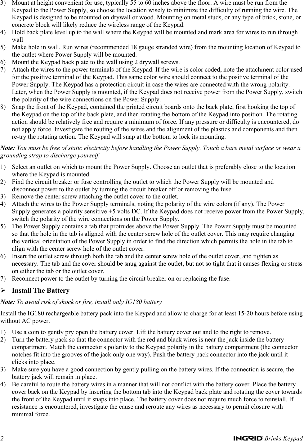 2   Brinks Keypad 3) Mount at height convenient for use, typically 55 to 60 inches above the floor. A wire must be run from the Keypad to the Power Supply, so choose the location wisely to minimize the difficulty of running the wire. The Keypad is designed to be mounted on drywall or wood. Mounting on metal studs, or any type of brick, stone, or concrete block will likely reduce the wireless range of the Keypad.  4) Hold back plate level up to the wall where the Keypad will be mounted and mark area for wires to run through wall 5) Make hole in wall. Run wires (recommended 18 gauge stranded wire) from the mounting location of Keypad to the outlet where Power Supply will be mounted. 6) Mount the Keypad back plate to the wall using 2 drywall screws.  7) Attach the wires to the power terminals of the Keypad. If the wire is color coded, note the attachment color used for the positive terminal of the Keypad. This same color wire should connect to the positive terminal of the Power Supply. The Keypad has a protection circuit in case the wires are connected with the wrong polarity. Later, when the Power Supply is mounted, if the Keypad does not receive power from the Power Supply, switch the polarity of the wire connections on the Power Supply. 8) Snap the front of the Keypad, contained the printed circuit boards onto the back plate, first hooking the top of the Keypad on the top of the back plate, and then rotating the bottom of the Keypad into position. The rotating action should be relatively free and require a minimum of force. If any pressure or difficulty is encountered, do not apply force. Investigate the routing of the wires and the alignment of the plastics and components and then re-try the rotating action. The Keypad will snap at the bottom to lock its mounting. Note: You must be free of static electricity before handling the Power Supply. Touch a bare metal surface or wear a grounding strap to discharge yourself. 1) Select an outlet on which to mount the Power Supply. Choose an outlet that is preferably close to the location where the Keypad is mounted. 2) Find the circuit breaker or fuse controlling the outlet to which the Power Supply will be mounted and disconnect power to the outlet by turning the circuit breaker off or removing the fuse. 3) Remove the center screw attaching the outlet cover to the outlet.  4) Attach the wires to the Power Supply terminals, noting the polarity of the wire colors (if any). The Power Supply generates a polarity sensitive +5 volts DC. If the Keypad does not receive power from the Power Supply, switch the polarity of the wire connections on the Power Supply. 5) The Power Supply contains a tab that protrudes above the Power Supply. The Power Supply must be mounted so that the hole in the tab is aligned with the center screw hole of the outlet cover. This may require changing the vertical orientation of the Power Supply in order to find the direction which permits the hole in the tab to align with the center screw hole of the outlet cover. 6) Insert the outlet screw through both the tab and the center screw hole of the outlet cover, and tighten as necessary. The tab and the cover should be snug against the outlet, but not so tight that it causes flexing or stress on either the tab or the outlet cover. 7) Reconnect power to the outlet by turning the circuit breaker on or replacing the fuse. ¾ Install The Battery Note: To avoid risk of shock or fire, install only IG180 battery Install the IG180 rechargeable battery pack into the Keypad and allow to charge for at least 15-20 hours before using without AC power.  1) Use a coin to gently pry open the battery cover. Lift the battery cover out and to the right to remove. 2) Turn the battery pack so that the connector with the red and black wires is near the jack inside the battery compartment. Match the connector&apos;s polarity to the Keypad polarity in the battery compartment (the connector notches fit into the grooves of the jack only one way). Push the battery pack connector into the jack until it clicks into place. 3) Make sure you have a good connection by gently pulling on the battery wires. If the connection is secure, the battery jack will remain in place. 4) Be careful to route the battery wires in a manner that will not conflict with the battery cover. Place the battery cover back on the Keypad by inserting the bottom tab into the Keypad back plate and rotating the cover towards the front of the Keypad until it snaps into place. The battery cover does not require much force to reinstall. If resistance is encountered, investigate the cause and reroute any wires as necessary to permit closure with minimal force. 
